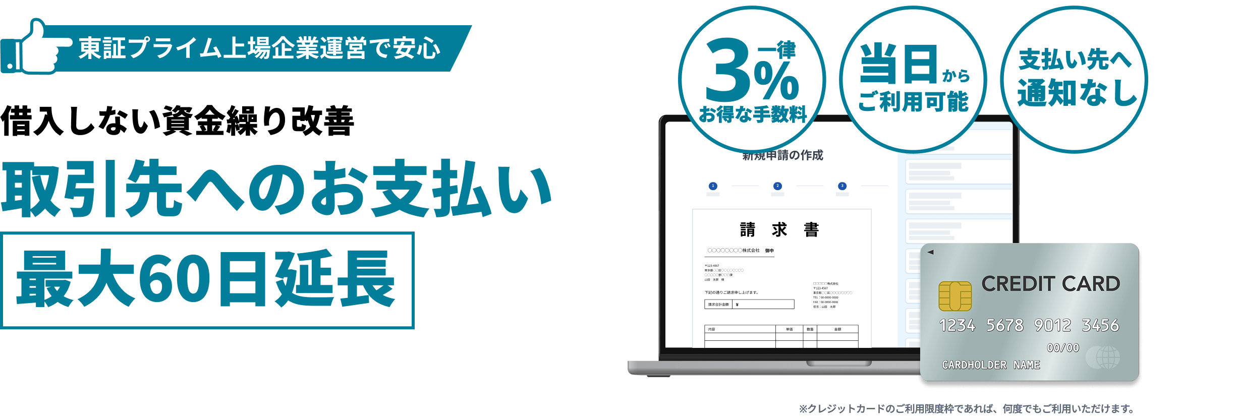 東証プライム上場企業運営で安心 借り入れしない資金繰り改善 取引先へのお支払い最大60日延長 一律3%お得な手数料 当日からご利用可能 支払い先へ通知なし ※クレジットカードでのご利用限度枠であれば、何度でもご利用いただけます。